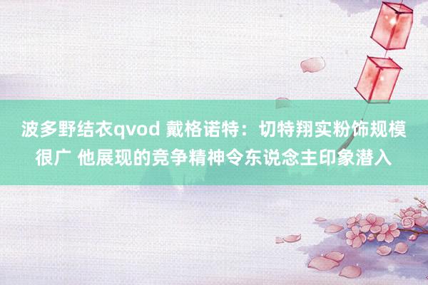 波多野结衣qvod 戴格诺特：切特翔实粉饰规模很广 他展现的竞争精神令东说念主印象潜入