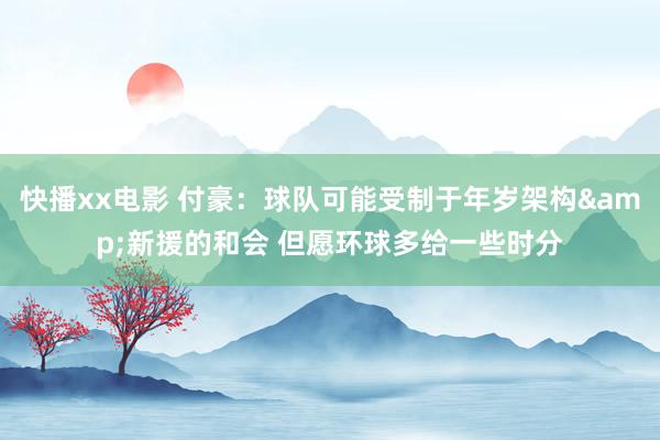快播xx电影 付豪：球队可能受制于年岁架构&新援的和会 但愿环球多给一些时分