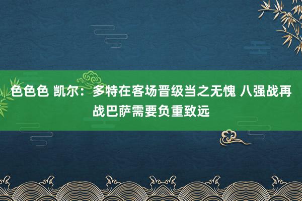色色色 凯尔：多特在客场晋级当之无愧 八强战再战巴萨需要负重致远
