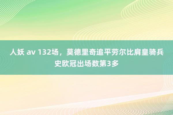 人妖 av 132场，莫德里奇追平劳尔比肩皇骑兵史欧冠出场数第3多
