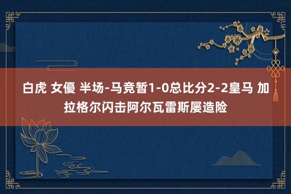 白虎 女優 半场-马竞暂1-0总比分2-2皇马 加拉格尔闪击阿尔瓦雷斯屡造险