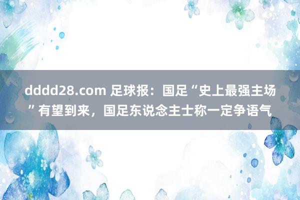 dddd28.com 足球报：国足“史上最强主场”有望到来，国足东说念主士称一定争语气