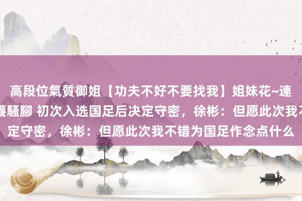 高段位氣質御姐【功夫不好不要找我】姐妹花~連體絲襪~大奶晃動~絲襪騷腳 初次入选国足后决定守密，徐彬：但愿此次我不错为国足作念点什么