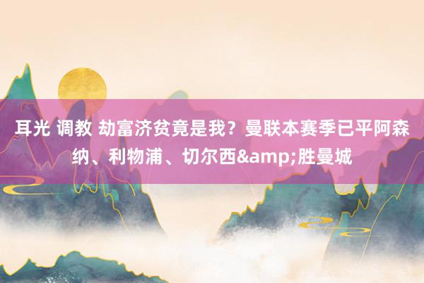 耳光 调教 劫富济贫竟是我？曼联本赛季已平阿森纳、利物浦、切尔西&胜曼城