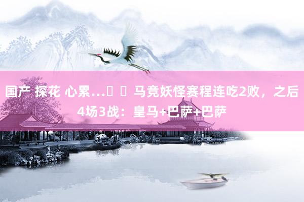 国产 探花 心累…☹️马竞妖怪赛程连吃2败，之后4场3战：皇马+巴萨+巴萨