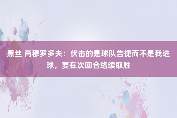 黑丝 肖穆罗多夫：伏击的是球队告捷而不是我进球，要在次回合络续取胜