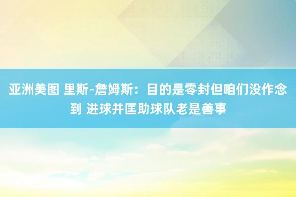 亚洲美图 里斯-詹姆斯：目的是零封但咱们没作念到 进球并匡助球队老是善事