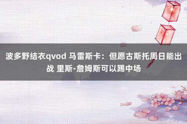 波多野结衣qvod 马雷斯卡：但愿古斯托周日能出战 里斯-詹姆斯可以踢中场