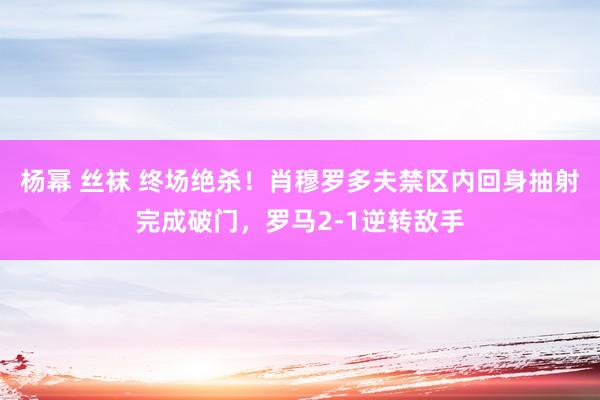 杨幂 丝袜 终场绝杀！肖穆罗多夫禁区内回身抽射完成破门，罗马2-1逆转敌手
