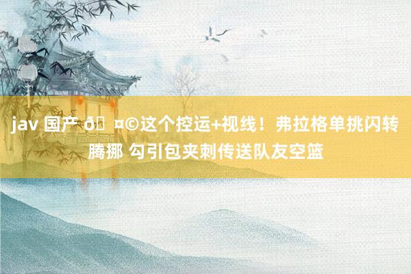 jav 国产 🤩这个控运+视线！弗拉格单挑闪转腾挪 勾引包夹刺传送队友空篮