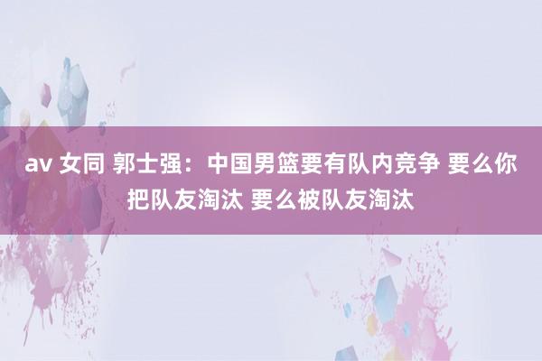 av 女同 郭士强：中国男篮要有队内竞争 要么你把队友淘汰 要么被队友淘汰