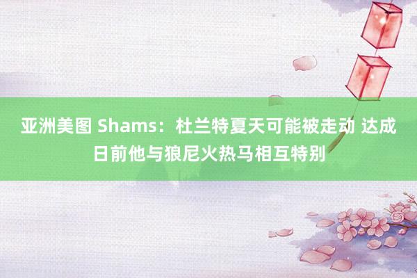 亚洲美图 Shams：杜兰特夏天可能被走动 达成日前他与狼尼火热马相互特别