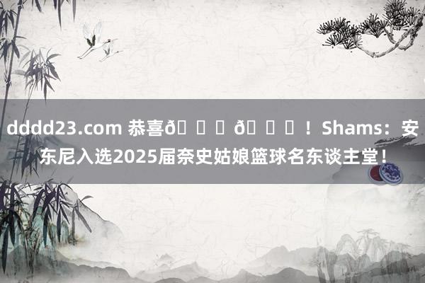 dddd23.com 恭喜🎉🎉！Shams：安东尼入选2025届奈史姑娘篮球名东谈主堂！
