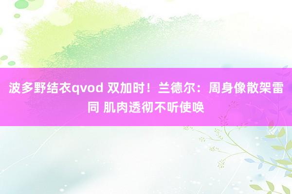 波多野结衣qvod 双加时！兰德尔：周身像散架雷同 肌肉透彻不听使唤