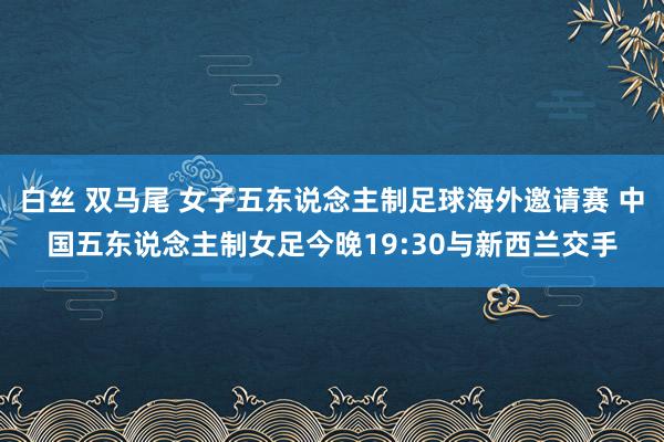 白丝 双马尾 女子五东说念主制足球海外邀请赛 中国五东说念主制女足今晚19:30与新西兰交手