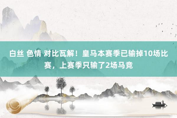 白丝 色情 对比瓦解！皇马本赛季已输掉10场比赛，上赛季只输了2场马竞