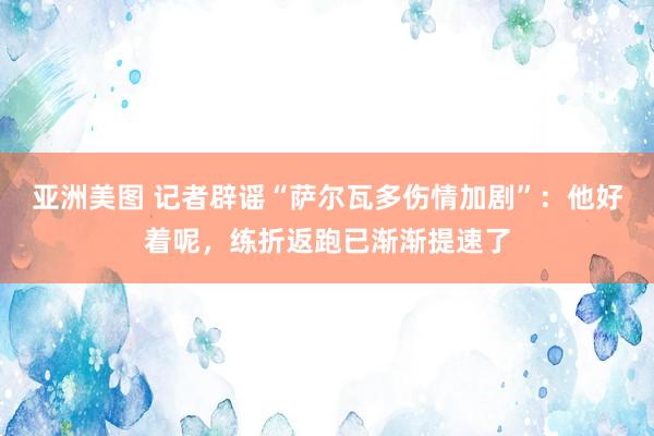 亚洲美图 记者辟谣“萨尔瓦多伤情加剧”：他好着呢，练折返跑已渐渐提速了