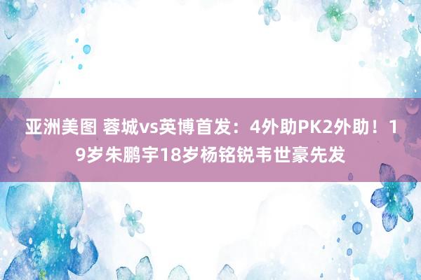 亚洲美图 蓉城vs英博首发：4外助PK2外助！19岁朱鹏宇18岁杨铭锐韦世豪先发