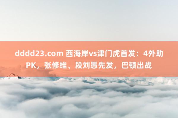 dddd23.com 西海岸vs津门虎首发：4外助PK，张修维、段刘愚先发，巴顿出战