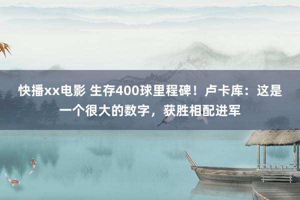 快播xx电影 生存400球里程碑！卢卡库：这是一个很大的数字，获胜相配进军