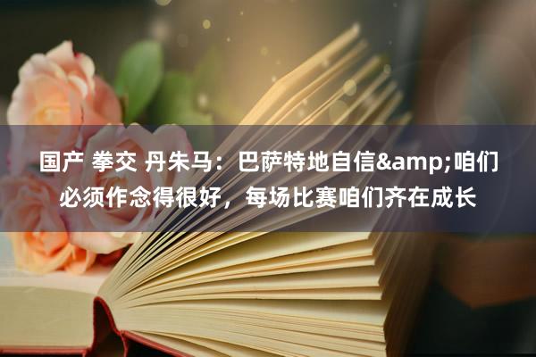 国产 拳交 丹朱马：巴萨特地自信&咱们必须作念得很好，每场比赛咱们齐在成长